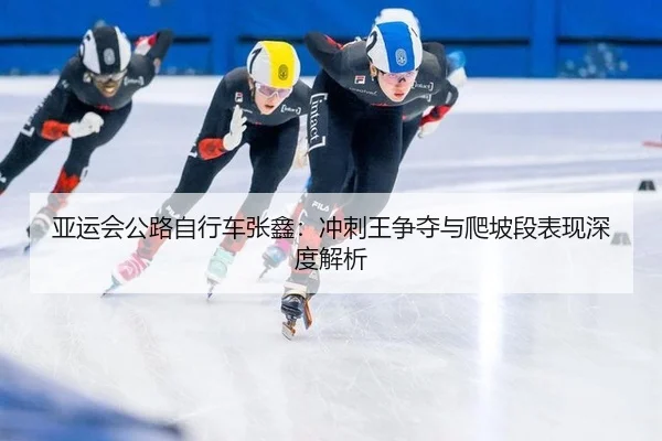亚运会公路自行车张鑫：冲刺王争夺与爬坡段表现深度解析
